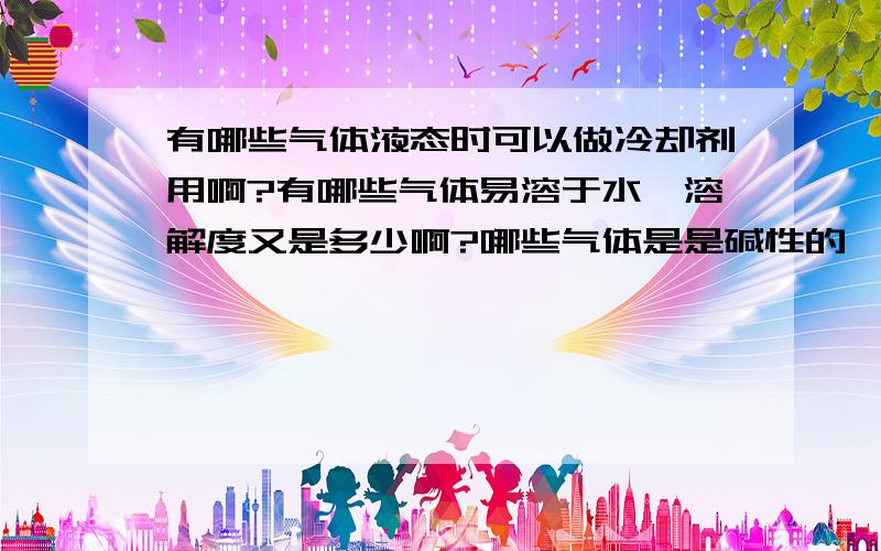 有哪些气体液态时可以做冷却剂用啊?有哪些气体易溶于水,溶解度又是多少啊?哪些气体是是碱性的,哪些又是酸性的?干燥气体的干燥剂cacl2不可以干燥哪种气体?为什么?