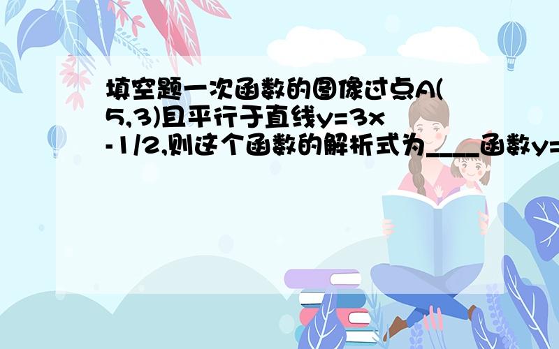 填空题一次函数的图像过点A(5,3)且平行于直线y=3x-1/2,则这个函数的解析式为____函数y=ax-3的图像与y=bx+4的图像交于x轴上一点,那么a：b为___如果x=3,y=-2是方程组mx+1/2ny=1 ；3mx+ny=5的解,则一次函数y