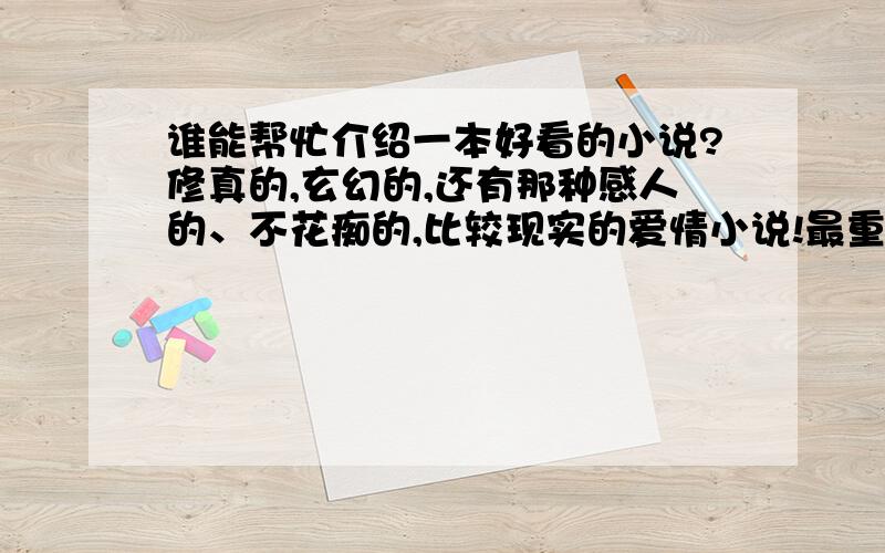 谁能帮忙介绍一本好看的小说?修真的,玄幻的,还有那种感人的、不花痴的,比较现实的爱情小说!最重要的是完本的!还有,一定要写的好!或者你喜欢看什么,介绍一下!斗破正在看!只是没更新完,