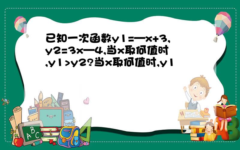 已知一次函数y1=—x+3,y2=3x—4,当x取何值时,y1>y2?当x取何值时,y1