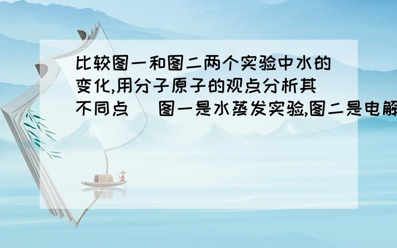 比较图一和图二两个实验中水的变化,用分子原子的观点分析其不同点 (图一是水蒸发实验,图二是电解水实验）快！！！！！！！！！！！！！！！！！！！！！！！！！！！！！！！！！！