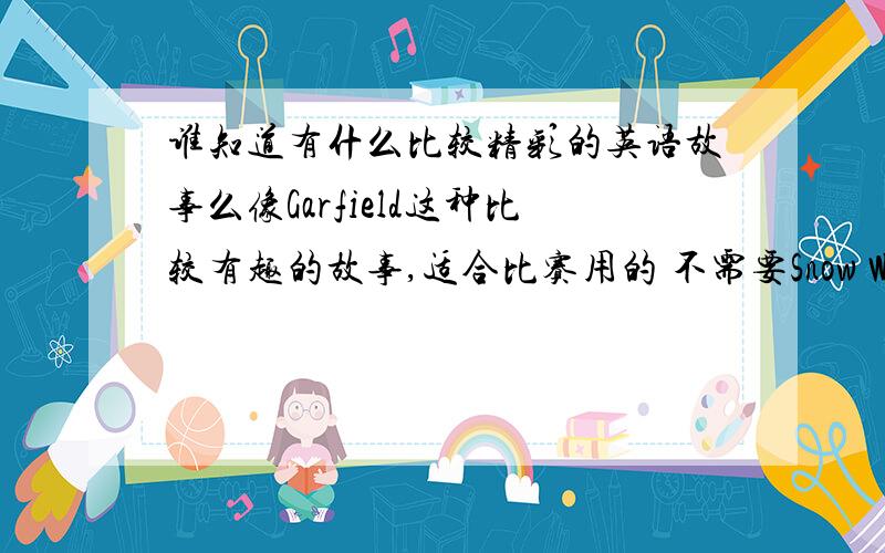 谁知道有什么比较精彩的英语故事么像Garfield这种比较有趣的故事,适合比赛用的 不需要Snow White 、Cinderella这种童话 最好有原文.懒的找