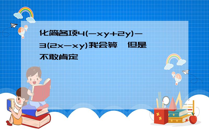 化简各项4(-xy+2y)-3(2x-xy)我会算,但是不敢肯定,