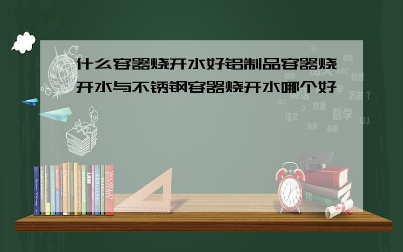 什么容器烧开水好铝制品容器烧开水与不锈钢容器烧开水哪个好