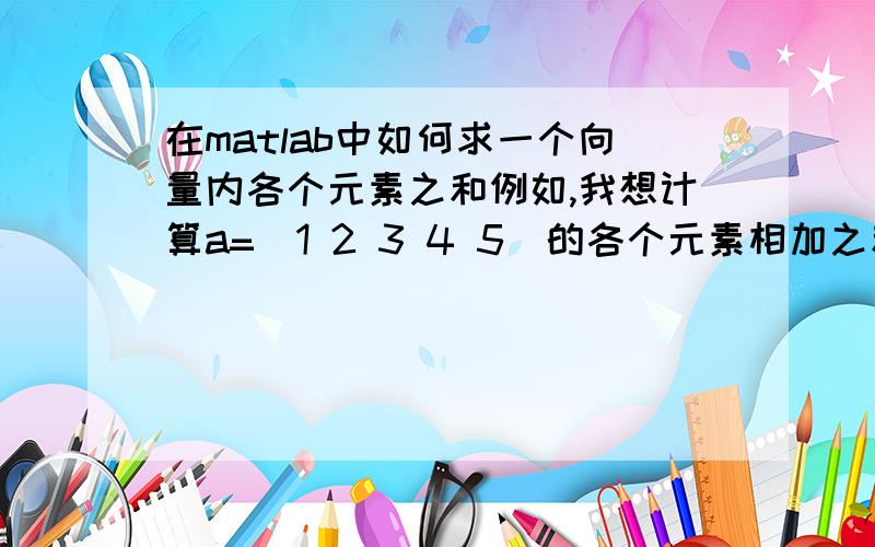 在matlab中如何求一个向量内各个元素之和例如,我想计算a=[1 2 3 4 5]的各个元素相加之和,怎么用matlab实现