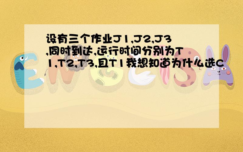 设有三个作业J1,J2,J3,同时到达,运行时间分别为T1,T2,T3,且T1我想知道为什么选C