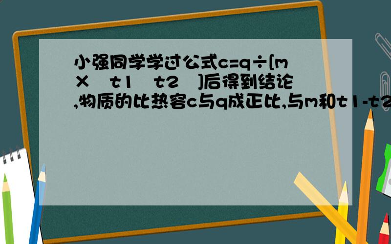 小强同学学过公式c=q÷[m×﹙t1﹣t2﹚]后得到结论,物质的比热容c与q成正比,与m和t1-t2成反比,正确吗 急