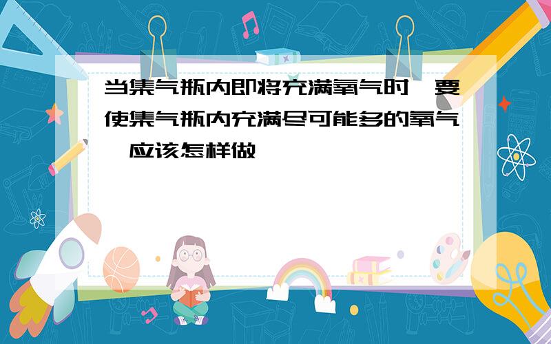 当集气瓶内即将充满氧气时,要使集气瓶内充满尽可能多的氧气,应该怎样做