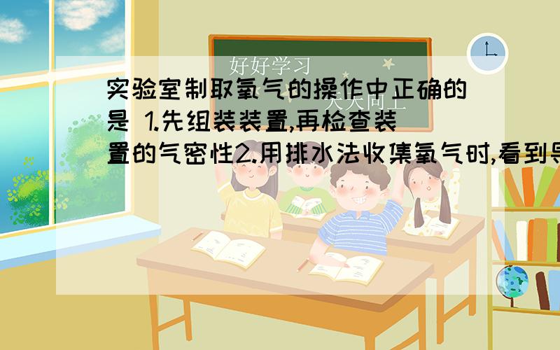 实验室制取氧气的操作中正确的是 1.先组装装置,再检查装置的气密性2.用排水法收集氧气时,看到导气管口有气泡冒出水面时,就立即收集 3,.用向上排空气法收集氧气时,把带有火星的木条接近