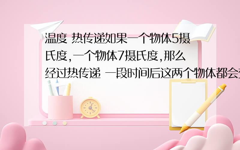 温度 热传递如果一个物体5摄氏度,一个物体7摄氏度,那么经过热传递 一段时间后这两个物体都会变成6摄氏度吗?