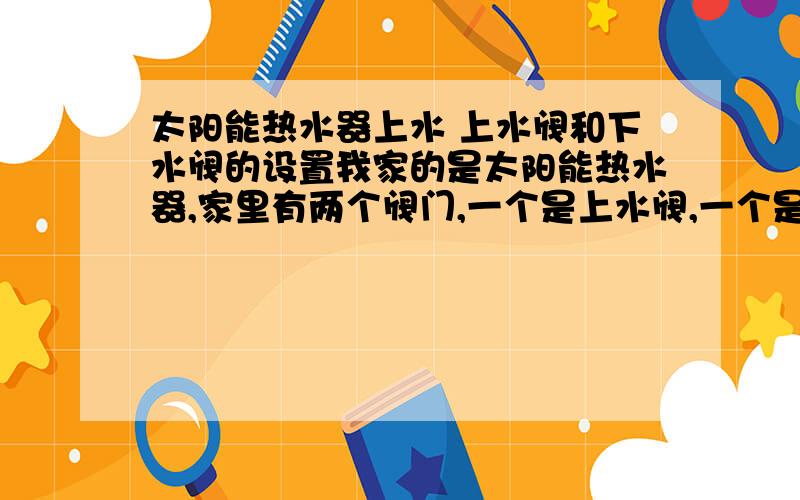 太阳能热水器上水 上水阀和下水阀的设置我家的是太阳能热水器,家里有两个阀门,一个是上水阀,一个是下水阀!要上水是应该同时打开这两个阀吗?