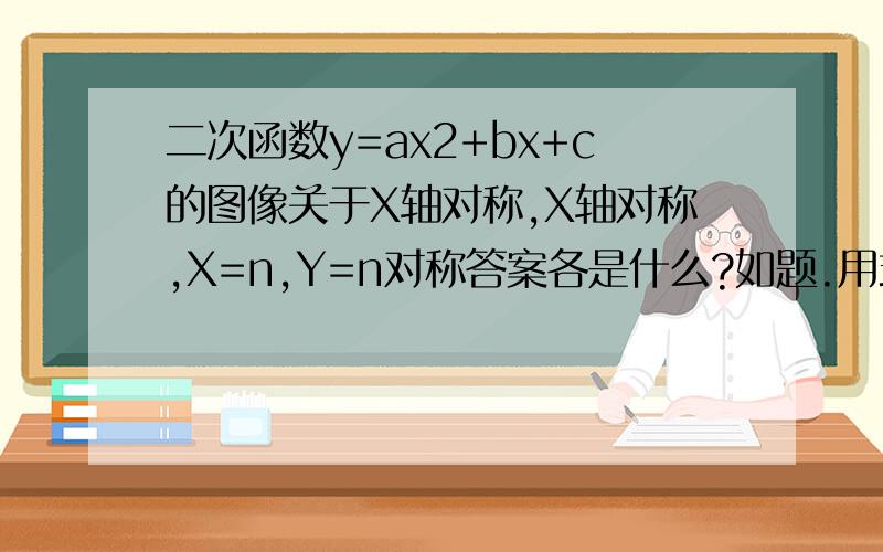 二次函数y=ax2+bx+c的图像关于X轴对称,X轴对称,X=n,Y=n对称答案各是什么?如题.用式子表达或其他方式皆可,易懂就行