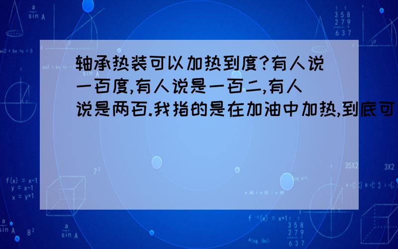 轴承热装可以加热到度?有人说一百度,有人说是一百二,有人说是两百.我指的是在加油中加热,到底可以加热到多少度?轴是170正0.06—0.08mm,轴承内径为170负0.03-0.05mm,这轴承需要加热到多少度才