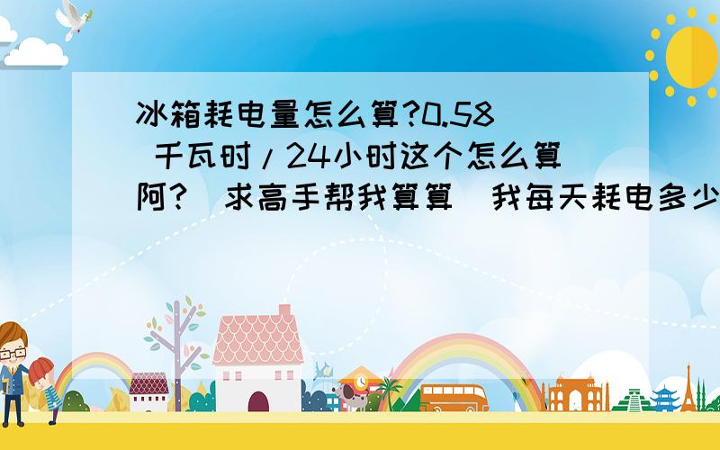 冰箱耗电量怎么算?0.58  千瓦时/24小时这个怎么算阿?  求高手帮我算算  我每天耗电多少.谢谢!