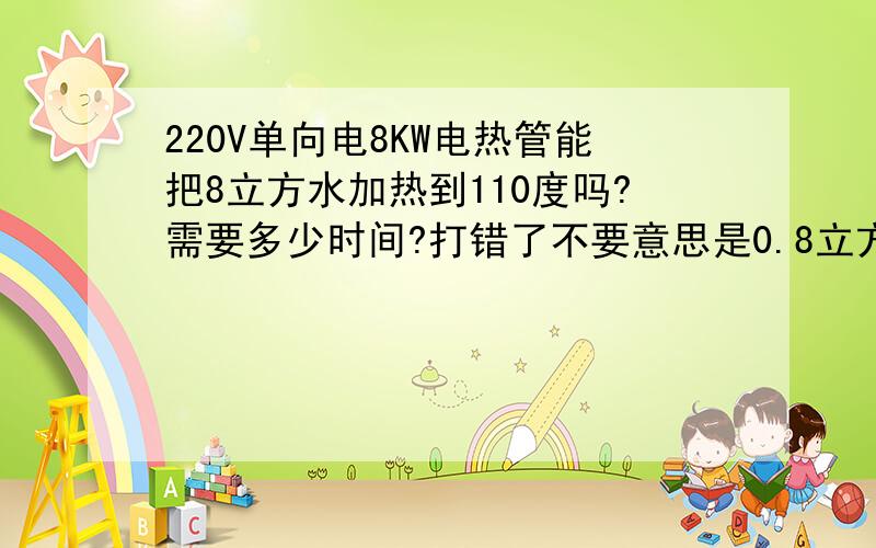 220V单向电8KW电热管能把8立方水加热到110度吗?需要多少时间?打错了不要意思是0.8立方米的水