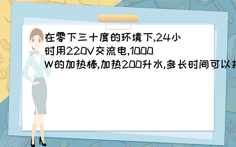 在零下三十度的环境下,24小时用220V交流电,1000W的加热棒,加热200升水,多长时间可以把水加热到100度.如...在零下三十度的环境下,24小时用220V交流电,1000W的加热棒,加热200升水,多长时间可以把水