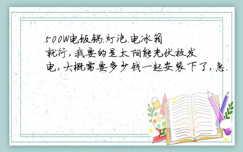500W电饭锅.灯泡.电冰箱就行,我要的是太阳能光伏板发电,大概需要多少钱一起安装下了,急.