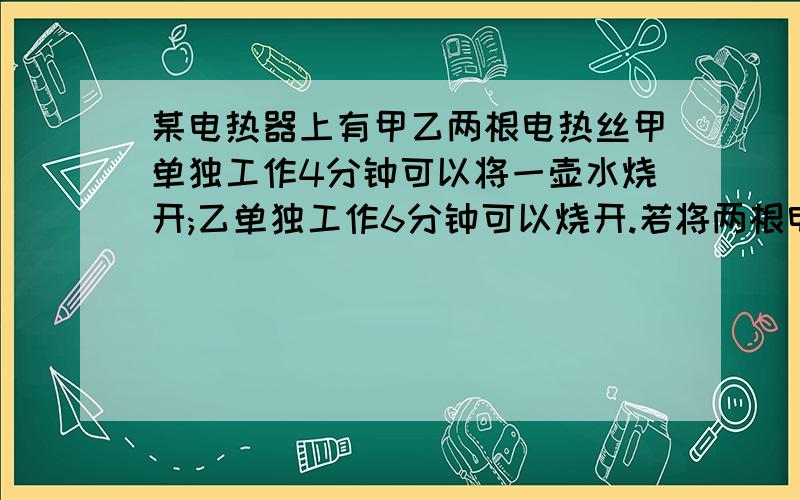 某电热器上有甲乙两根电热丝甲单独工作4分钟可以将一壶水烧开;乙单独工作6分钟可以烧开.若将两根电热丝串联使用,将一壶水烧开要多少时间?并联使用呢?(不考虑电阻随温度变化,不计热量