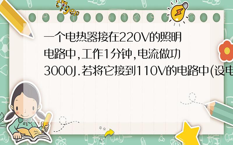 一个电热器接在220V的照明电路中,工作1分钟,电流做功3000J.若将它接到110V的电路中(设电热器电阻不变),工作1分钟,电流做功多少J?工作多少分钟,有3000J的电能转化为内能?