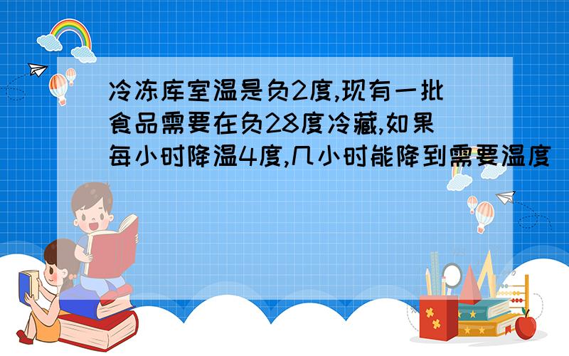 冷冻库室温是负2度,现有一批食品需要在负28度冷藏,如果每小时降温4度,几小时能降到需要温度