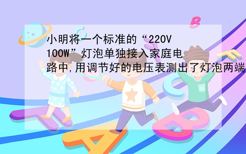 小明将一个标准的“220V 100W”灯泡单独接入家庭电路中,用调节好的电压表测出了灯泡两端的电压为198V...小明将一个标准的“220V 100W”灯泡单独接入家庭电路中,用调节好的电压表测出了灯泡