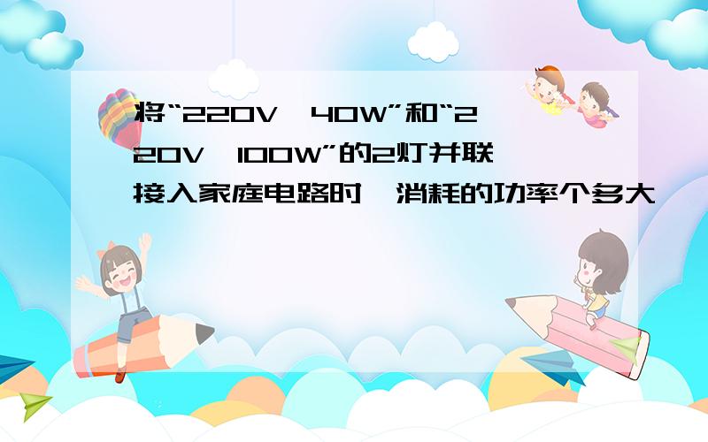 将“220V,40W”和“220V,100W”的2灯并联接入家庭电路时,消耗的功率个多大