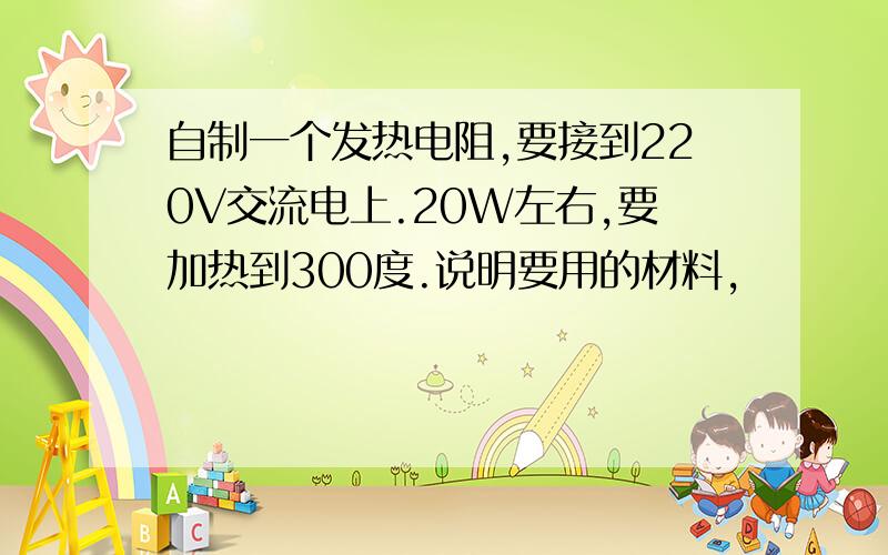 自制一个发热电阻,要接到220V交流电上.20W左右,要加热到300度.说明要用的材料,