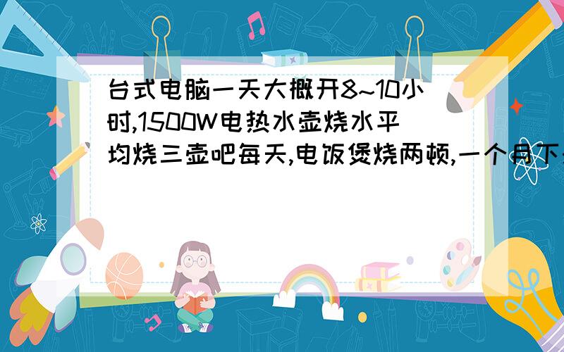 台式电脑一天大概开8~10小时,1500W电热水壶烧水平均烧三壶吧每天,电饭煲烧两顿,一个月下来要多少度电?因为是租的房子,电费1元一度= =其它家电还在考虑慢慢添置中.生活不易,要算清楚哇.