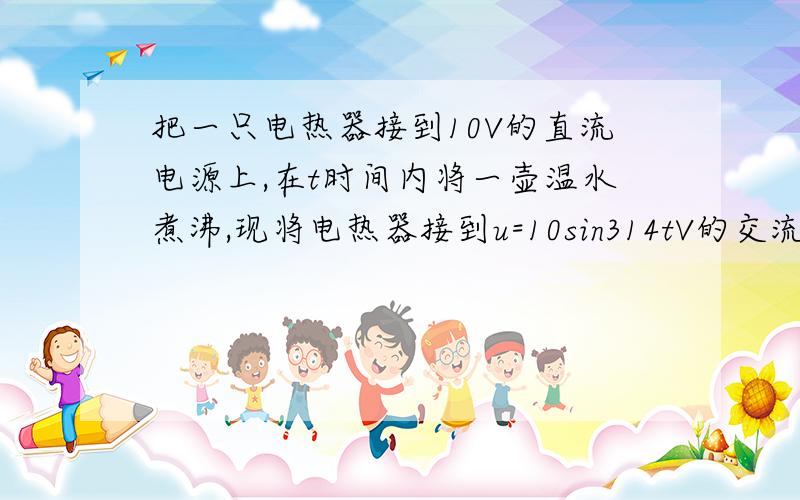 把一只电热器接到10V的直流电源上,在t时间内将一壶温水煮沸,现将电热器接到u=10sin314tV的交流电源把一只电热器接到10V的直流电源上,在t时间内将一壶温水煮沸,现将电热器接到u=10sin314tV的交