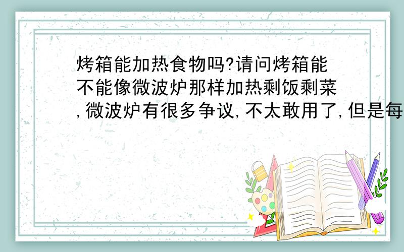 烤箱能加热食物吗?请问烤箱能不能像微波炉那样加热剩饭剩菜,微波炉有很多争议,不太敢用了,但是每天要便当,不加热又不能吃,只要加热就行了!