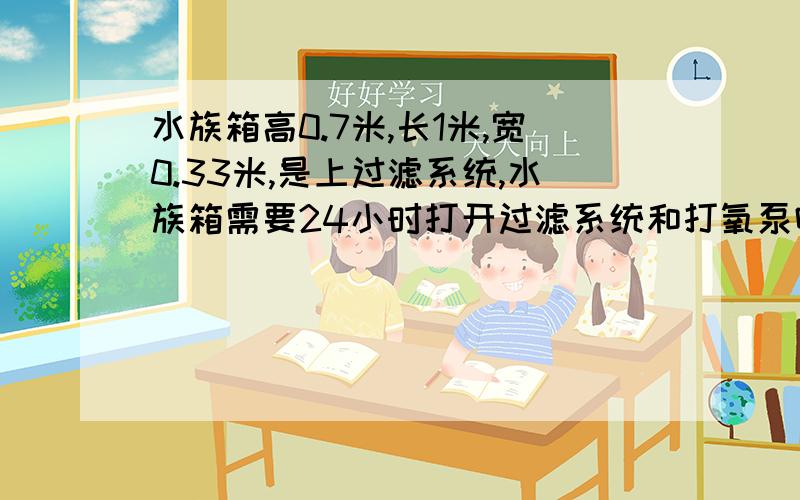 水族箱高0.7米,长1米,宽0.33米,是上过滤系统,水族箱需要24小时打开过滤系统和打氧泵吗?目前养鱼9条?