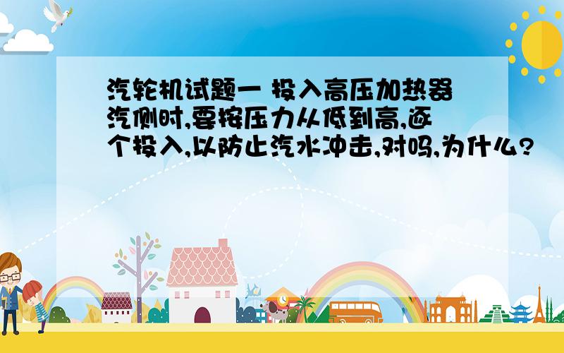 汽轮机试题一 投入高压加热器汽侧时,要按压力从低到高,逐个投入,以防止汽水冲击,对吗,为什么?