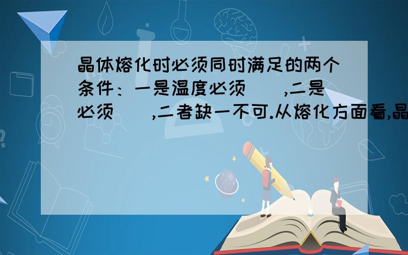 晶体熔化时必须同时满足的两个条件：一是温度必须（）,二是必须（）,二者缺一不可.从熔化方面看,晶体和非晶体的一个重要区别是：凡是晶体都具有一定的（）,凡是晶体都没有一定的（