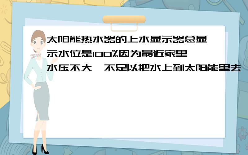 太阳能热水器的上水显示器总显示水位是100%因为最近家里水压不大,不足以把水上到太阳能里去,所以我把排气孔里的探头拿出来了,从排气孔里倒进去了些水,如果上不去水是不是可以从排气