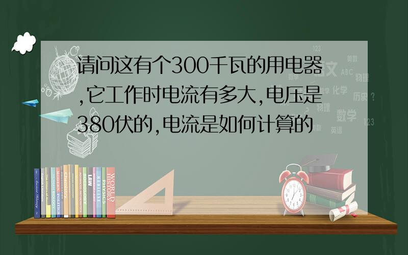 请问这有个300千瓦的用电器,它工作时电流有多大,电压是380伏的,电流是如何计算的