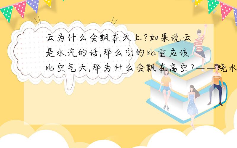 云为什么会飘在天上?如果说云是水汽的话,那么它的比重应该比空气大,那为什么会飘在高空?——烧水的蒸汽是热水雾,它的密度比周围空气小,故往上漂,而云是冷水雾,并且是悬浮在高空的,为