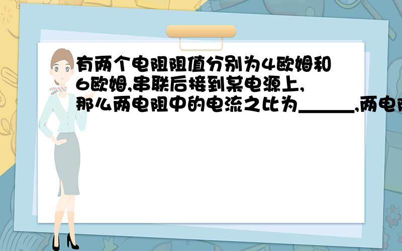 有两个电阻阻值分别为4欧姆和6欧姆,串联后接到某电源上,那么两电阻中的电流之比为＿＿＿,两电阻两端的电压之比为＿＿＿；电路的总电阻为＿＿＿欧姆．若把这两个电阻改为并联后接到