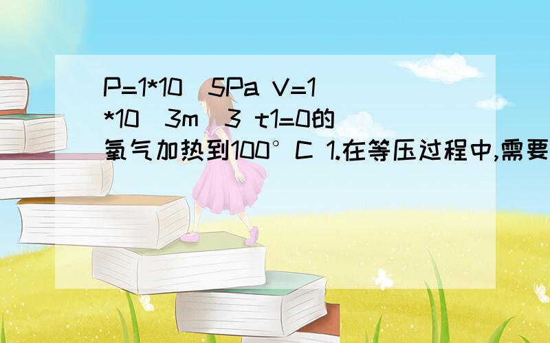 P=1*10^5Pa V=1*10^3m^3 t1=0的氧气加热到100°C 1.在等压过程中,需要多少热量,做了多少功?2.在等体过程中,需要多少热量,做了多少功?