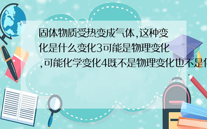 固体物质受热变成气体,这种变化是什么变化3可能是物理变化,可能化学变化4既不是物理变化也不是化学变化我觉得只有物理变化吧,这应该算是升华吧