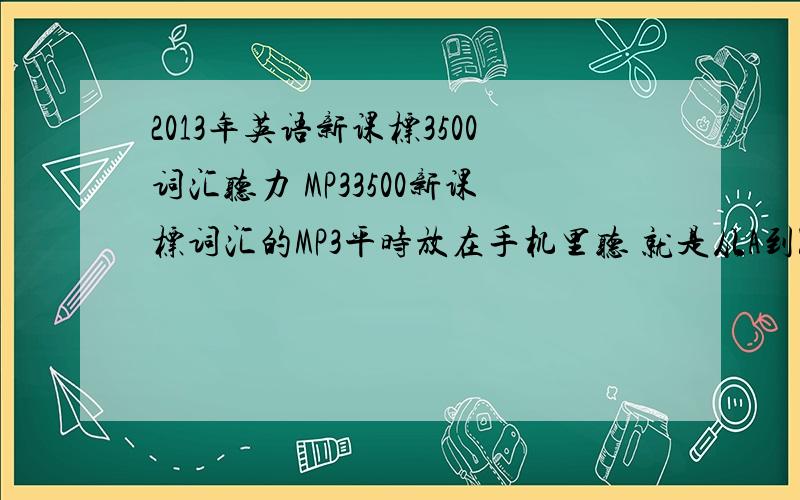 2013年英语新课标3500词汇听力 MP33500新课标词汇的MP3平时放在手机里听 就是从A到Z的单词的那种 最好是英汉对照 读英语再读汉语的那种 实在没有光英语也行