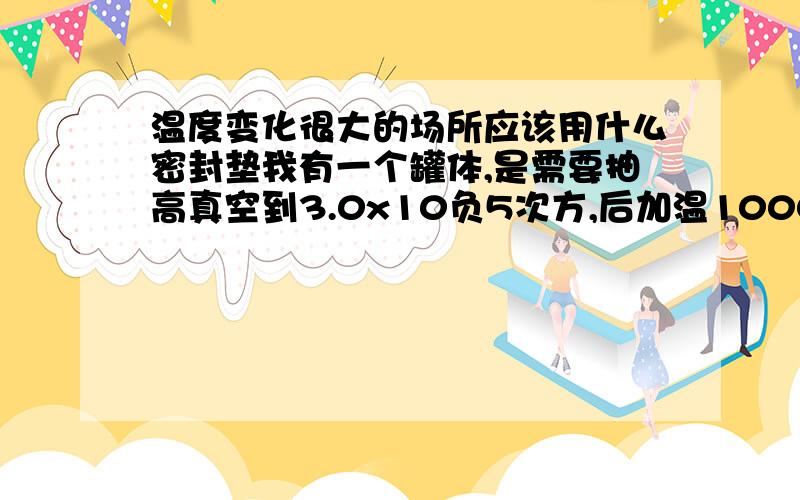 温度变化很大的场所应该用什么密封垫我有一个罐体,是需要抽高真空到3.0x10负5次方,后加温1000度.保温4个小时后自然冷却到常温,每天重复一次,法兰应该用什么垫片比较好