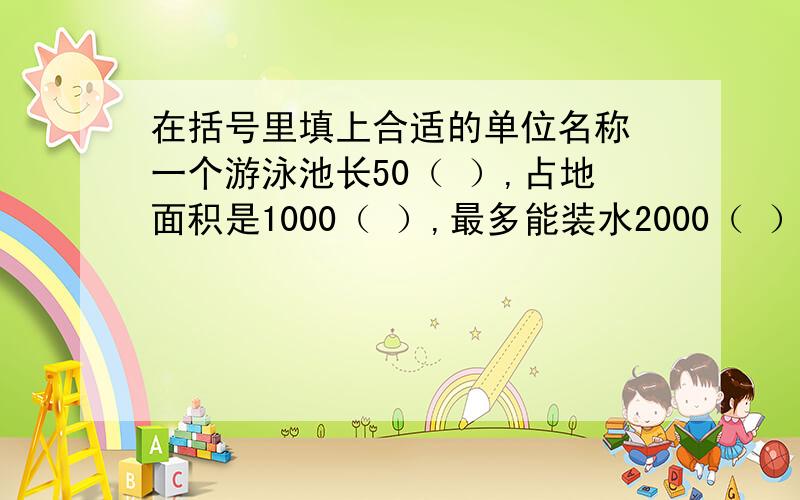 在括号里填上合适的单位名称 一个游泳池长50（ ）,占地面积是1000（ ）,最多能装水2000（ ）.求解!