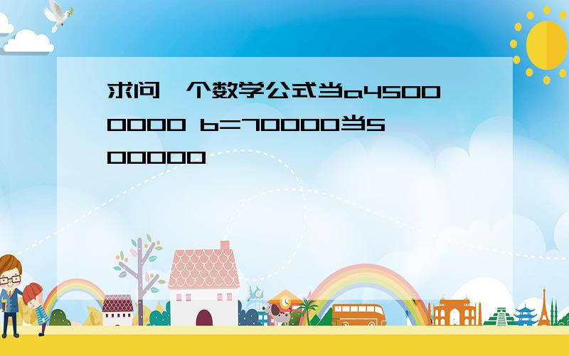 求问一个数学公式当a45000000 b=70000当500000