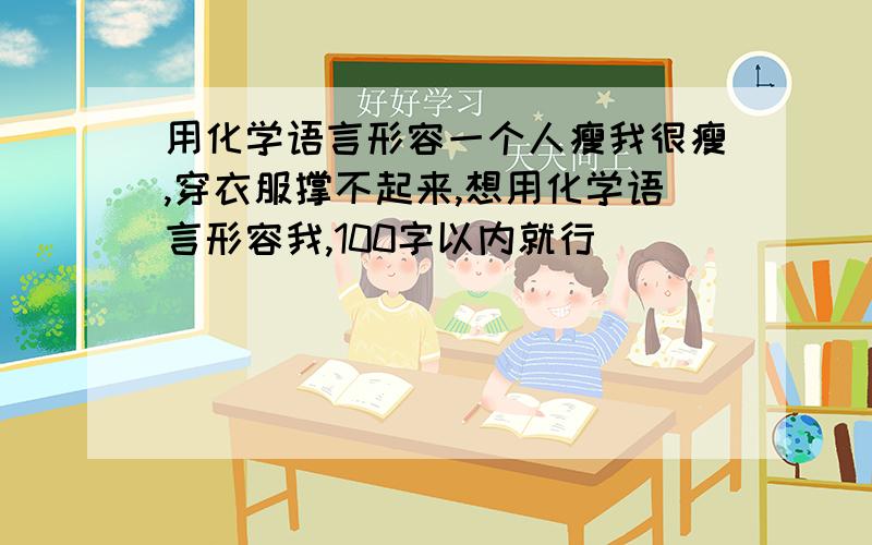 用化学语言形容一个人瘦我很瘦,穿衣服撑不起来,想用化学语言形容我,100字以内就行