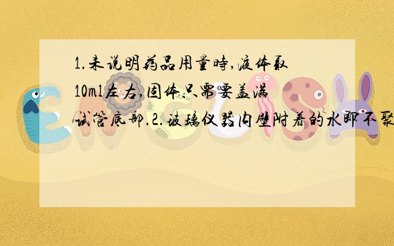 1.未说明药品用量时,液体取10ml左右,固体只需要盖满试管底部.2.玻璃仪器内壁附着的水即不聚成水滴,也不成股流下时,表示仪器洗涤干净.3.取用液体时,如果没有说明用量,液体一般取2～3ml.4.使