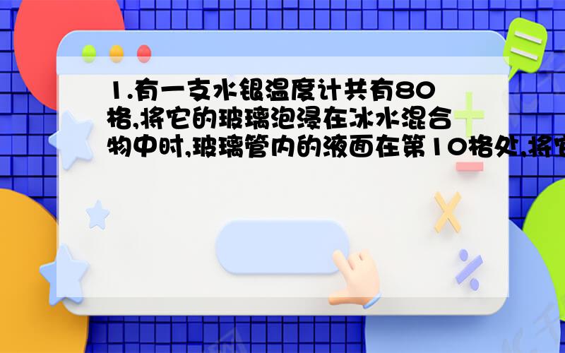 1.有一支水银温度计共有80格,将它的玻璃泡浸在冰水混合物中时,玻璃管内的液面在第10格处,将它的玻璃泡浸在沸腾的纯水中时,玻璃管内的液面仔第60格处.那么这只温度计的分度值是_______它