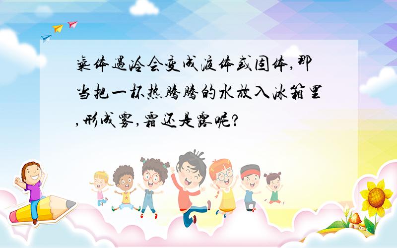 气体遇冷会变成液体或固体,那当把一杯热腾腾的水放入冰箱里,形成雾,霜还是露呢?