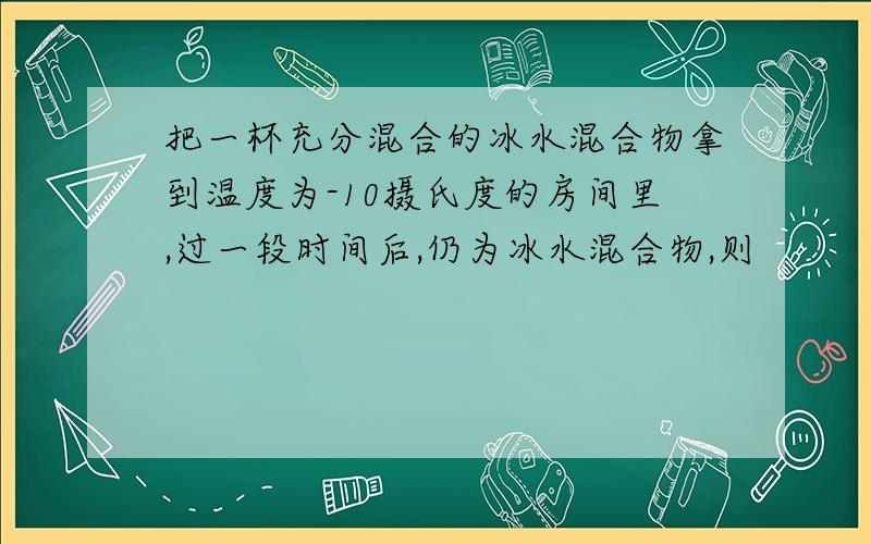 把一杯充分混合的冰水混合物拿到温度为-10摄氏度的房间里,过一段时间后,仍为冰水混合物,则