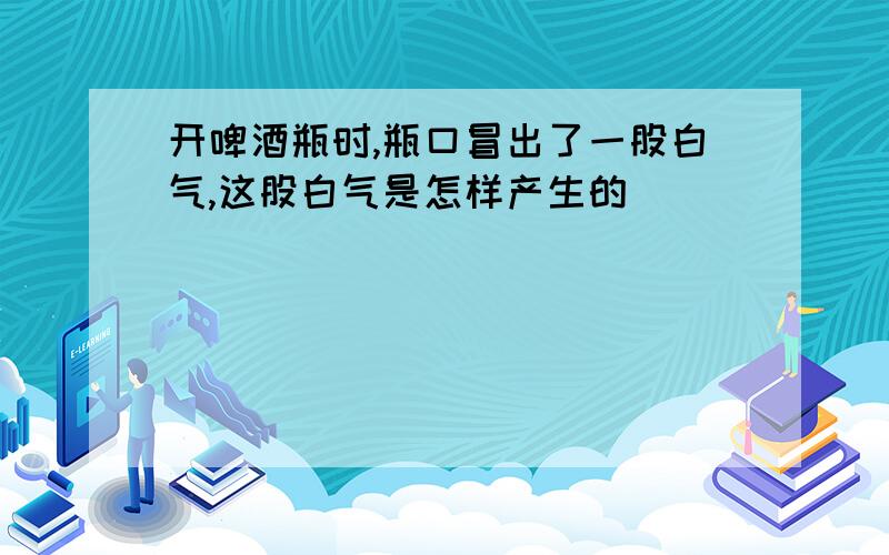 开啤酒瓶时,瓶口冒出了一股白气,这股白气是怎样产生的