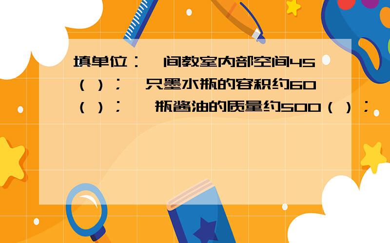 填单位：一间教室内部空间45（）；一只墨水瓶的容积约60（）； 一瓶酱油的质量约500（）；一桶跟纯净水一桶跟纯净水约19（）